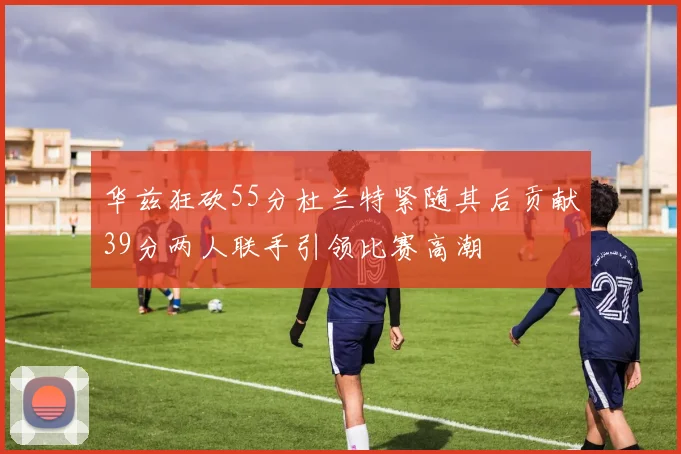 华兹狂砍55分杜兰特紧随其后贡献39分两人联手引领比赛高潮