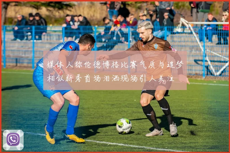媒体人称伦德博格比赛气质与追梦相似新秀首场泪洒现场引人关注