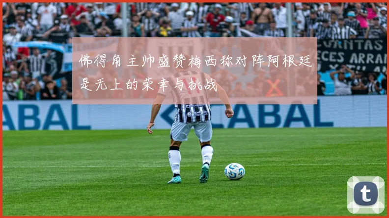 佛得角主帅盛赞梅西称对阵阿根廷是无上的荣幸与挑战