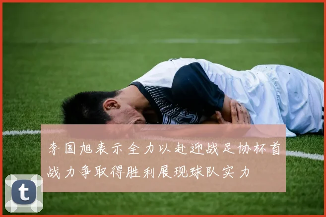 李国旭表示全力以赴迎战足协杯首战力争取得胜利展现球队实力
