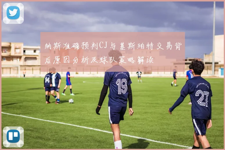 纳斯准确预判CJ与基斯珀特交易背后原因分析及球队策略解读