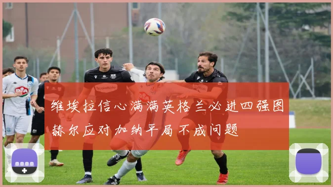 维埃拉信心满满英格兰必进四强图赫尔应对加纳平局不成问题