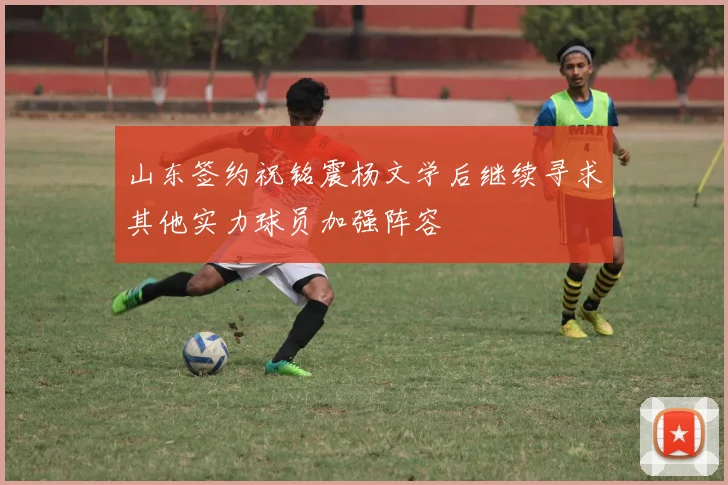 山东签约祝铭震杨文学后继续寻求其他实力球员加强阵容