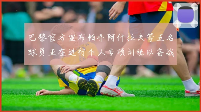 巴黎官方宣布帕乔阿什拉夫等五名球员正在进行个人专项训练以备战新赛季