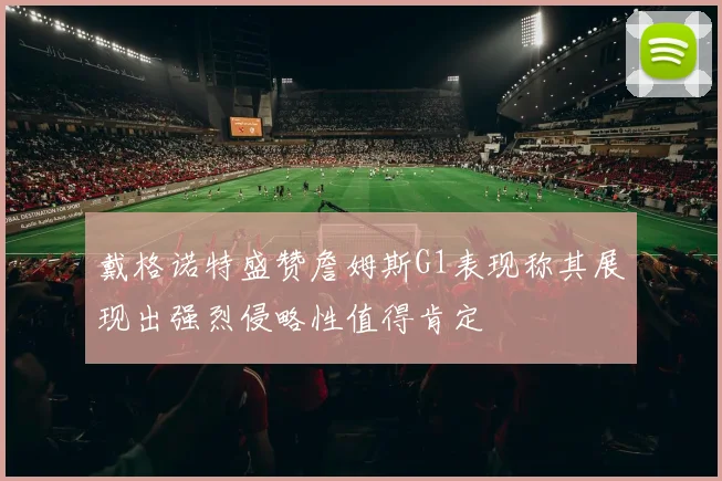 戴格诺特盛赞詹姆斯G1表现称其展现出强烈侵略性值得肯定