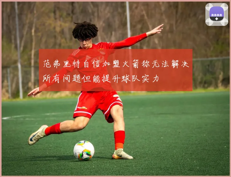 范弗里特自信加盟火箭称无法解决所有问题但能提升球队实力