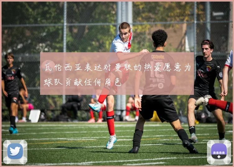 瓦伦西亚表达对曼联的热爱愿意为球队贡献任何角色