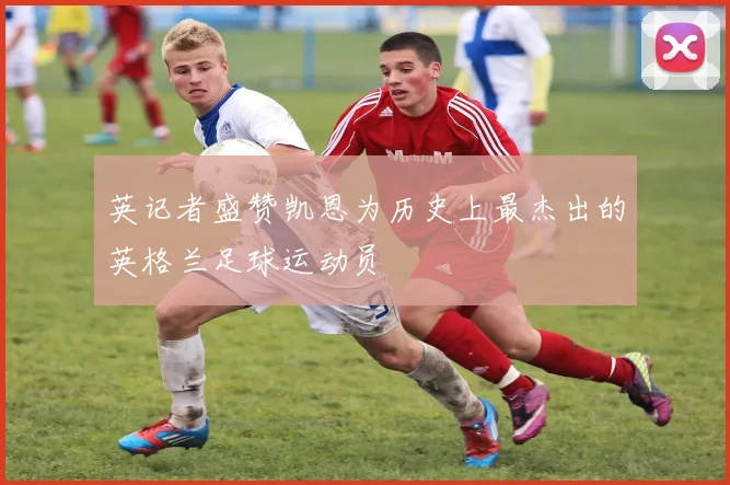 英记者盛赞凯恩为历史上最杰出的英格兰足球运动员