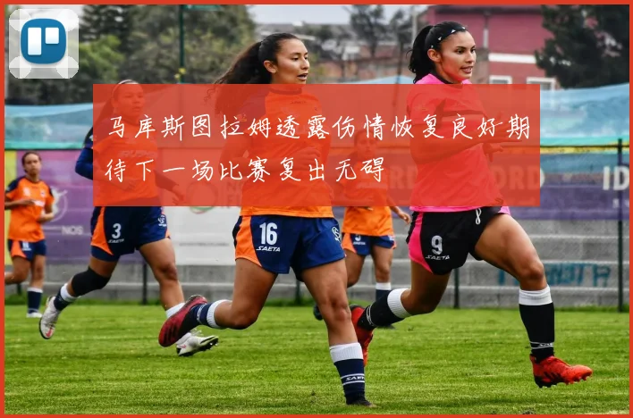 马库斯图拉姆透露伤情恢复良好期待下一场比赛复出无碍