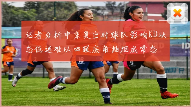 记者分析申京复出对球队影响KD状态低迷难以回暖底角抽烟成常态