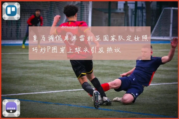 皇马调侃库库雷利亚国家队定妆照巧妙P图穿上球衣引发热议
