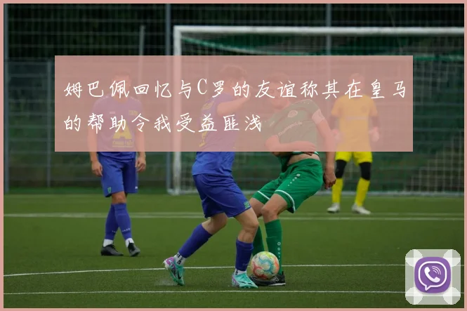 姆巴佩回忆与C罗的友谊称其在皇马的帮助令我受益匪浅