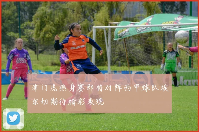 津门虎热身赛即将对阵西甲球队埃尔切期待精彩表现