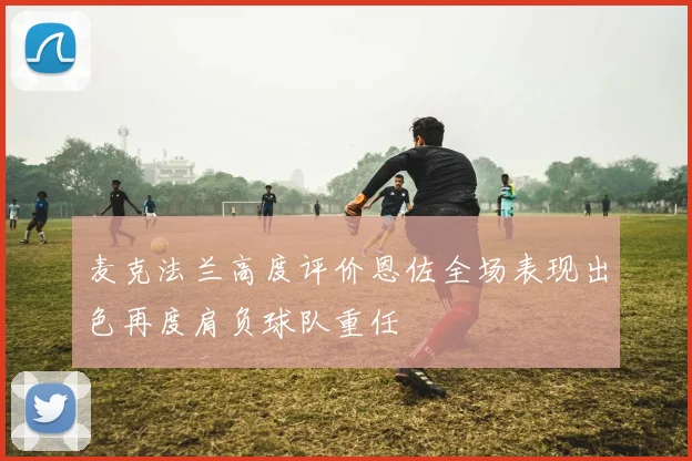 麦克法兰高度评价恩佐全场表现出色再度肩负球队重任