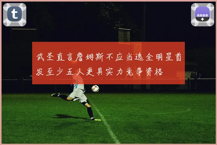 武圣直言詹姆斯不应当选全明星首发至少五人更具实力竞争资格