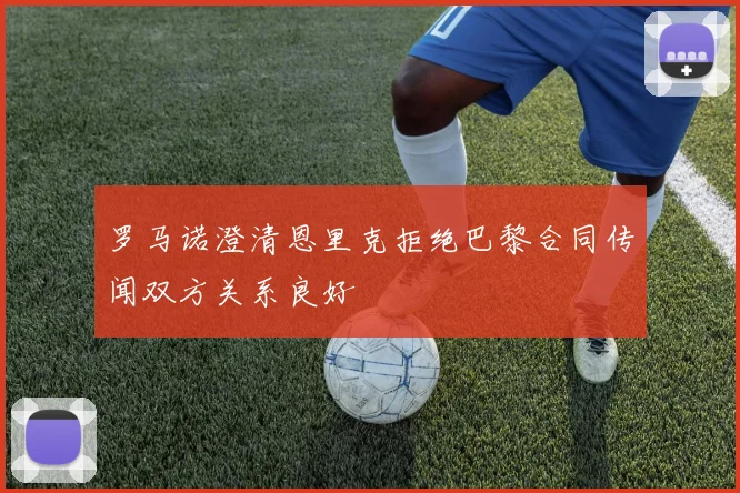 罗马诺澄清恩里克拒绝巴黎合同传闻双方关系良好