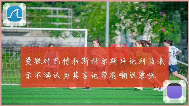 曼联对巴特和斯科尔斯评论利马表示不满认为其言论带有嘲讽意味