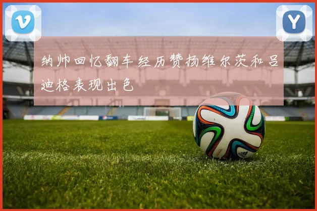 纳帅回忆翻车经历赞扬维尔茨和吕迪格表现出色
