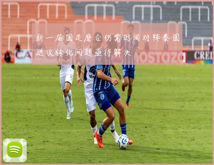 新一届国足磨合仍需时间对阵泰国进攻转化问题亟待解决