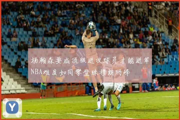 杨瀚森要成顶级进攻球员才能进军NBA难度如同攀登珠穆朗玛峰