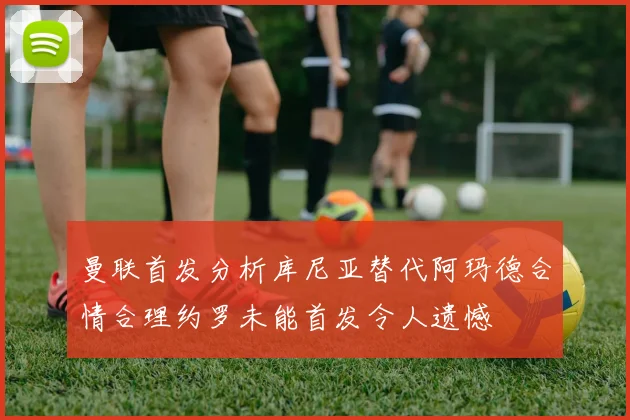 曼联首发分析库尼亚替代阿玛德合情合理约罗未能首发令人遗憾