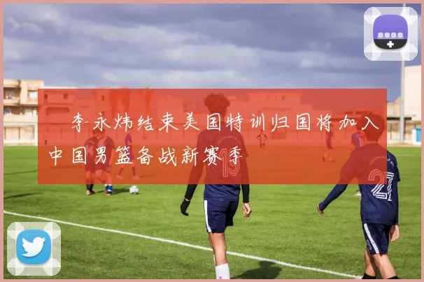 偰李永炜结束美国特训归国将加入中国男篮备战新赛季