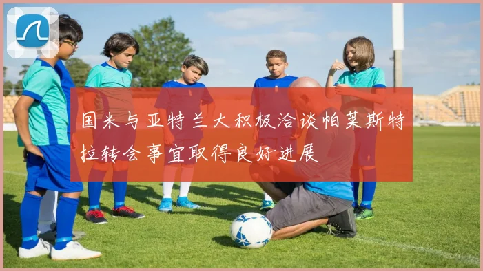国米与亚特兰大积极洽谈帕莱斯特拉转会事宜取得良好进展