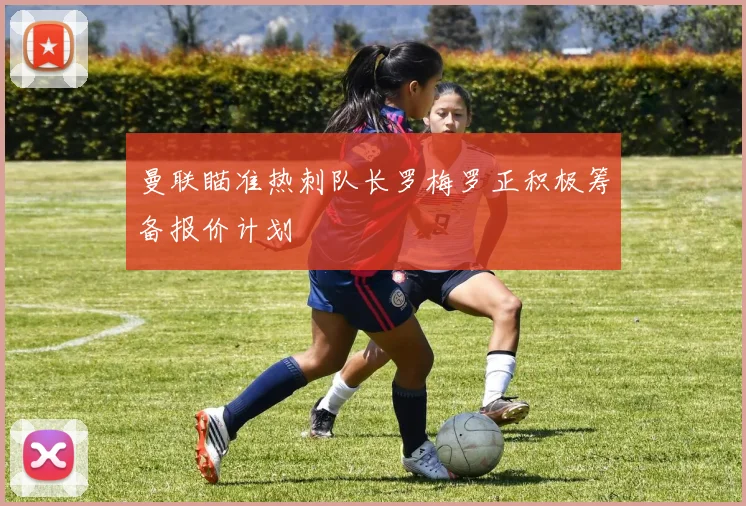 曼联瞄准热刺队长罗梅罗正积极筹备报价计划