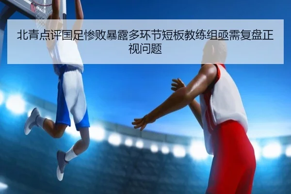 北青点评国足惨败暴露多环节短板教练组亟需复盘正视问题 - leyu